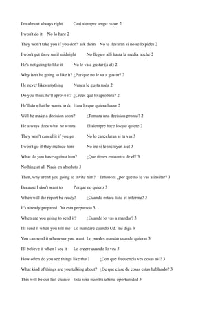 I'm almost always right
I won't do it

Casi siempre tengo razon 2

No lo hare 2

They won't take you if you don't ask them No te llevaran si no se lo pides 2
I won't get there until midnight
He's not going to like it

No llegare alli hasta la media noche 2

No le va a gustar (a el) 2

Why isn't he going to like it? ¿Por que no le va a gustar? 2
He never likes anything

Nunca le gusta nada 2

Do you think he'll aprove it? ¿Crees que lo aprobara? 2
He'll do what he wants to do Hara lo que quiera hacer 2
Will he make a decision soon?

¿Tomara una decision pronto? 2

He always does what he wants

El siempre hace lo que quiere 2

They won't cancel it if you go

No lo cancelaran si tu vas 3

I won't go if they include him

No ire si le incluyen a el 3

What do you have against him?

¿Que tienes en contra de el? 3

Nothing at all Nada en absoluto 3
Then, why aren't you going to invite him? Entonces ¿por que no le vas a invitar? 3
Because I don't want to

Porque no quiero 3

When will the report be ready?

¿Cuando estara listo el informe? 3

It's already prepared Ya esta preparado 3
When are you going to send it?

¿Cuando lo vas a mandar? 3

I'll send it when you tell me Lo mandare cuando Ud. me diga 3
You can send it whenever you want Lo puedes mandar cuando quieras 3
I'll believe it when I see it

Lo creere cuando lo vea 3

How often do you see things like that?

¿Con que frecuencia ves cosas asi? 3

What kind of things are you talking about? ¿De que clase de cosas estas hablando? 3
This will be our last chance Esta sera nuestra ultima oportunidad 3

 