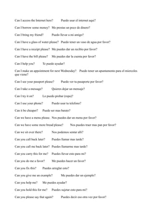 Can I access the Internet here?

Puedo usar el internet aqui?

Can I borrow some money? Me prestas un poco de dinero?
Can I bring my friend?

Puedo llevar a mi amigo?

Can I have a glass of water please? Puedo tener un vaso de agua por favor?
Can I have a receipt please? Me puedes dar un recibio por favor?
Can I have the bill please?
Can I help you?

Me puedes dar la cuenta por favor?

Te puedo ayudar?

Can I make an appointment for next Wednesday?
que viene?
Can I see your passport please?
Can I take a message?
Can I try it on?

Puedo ver tu pasaporte por favor?

Quieres dejar un mensaje?

Lo puedo probar (ropa)?

Can I use your phone?
Can it be cheaper?

Puedo tener un apuntamento para el miercoles

Puedo usar tu telefono?

Puede ser mas barato?

Can we have a menu please. Nos puedes dar un menu por favor?
Can we have some more bread please?

Nos puedes traer mas pan por favor?

Can we sit over there?

Nos podemos sentar alli?

Can you call back later?

Puedes llamar mas tarde?

Can you call me back later? Puedes llamarme mas tarde?
Can you carry this for me?

Puedes llevar esto para mi?

Can you do me a favor?

Me puedes hacer un favor?

Can you fix this?

Puedes arreglar esto?

Can you give me an example?
Can you help me?

Me puedes dar un ejemplo?

Me puedes ayudar?

Can you hold this for me?

Puedes sujetar esto para mi?

Can you please say that again?

Puedes decir eso otra vez por favor?

 