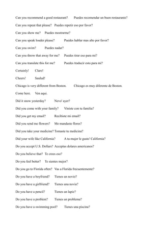 Can you recommend a good restaurant?

Puedes recomendar un buen restaurante?

Can you repeat that please? Puedes repetir eso por favor?
Can you show me?

Puedes mostrarme?

Can you speak louder please?
Can you swim?

Puedes hablar mas alto por favor?

Puedes nadar?

Can you throw that away for me?

Puedes tirar eso para mi?

Can you translate this for me?

Puedes traducir esto para mi?

Certainly!

Claro!

Cheers!

Saulud!

Chicago is very different from Boston.
Come here.

Chicago es muy diferente de Boston.

Ven aqui.

Did it snow yesterday?

Nevo' ayer?

Did you come with your family?

Viniste con tu familia?

Did you get my email?

Recibiste mi email?

Did you send me flowers?

Me mandaste flores?

Did you take your medicine? Tomaste tu medicina?
Did your wife like California?

A tu mujer le gusto' California?

Do you accept U.S. Dollars? Acceptas dolares americanos?
Do you believe that? Te crees eso?
Do you feel better?

Te sientes mejor?

Do you go to Florida often? Vas a Florida frecuentemente?
Do you have a boyfriend?

Tienes un novio?

Do you have a girlfriend?

Tienes una novia?

Do you have a pencil?

Tienes un lapiz?

Do you have a problem?

Tienes un problema?

Do you have a swimming pool?

Tienes una piscina?

 