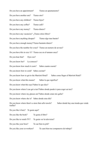Do you have an appointment?

Tienes un apuntamento?

Do you have another one?

Tienes otro?

Do you have any children?

Tienes hijos?

Do you have any coffee?

Tienes café?

Do you have any money?

Tienes dinero?

Do you have any vacancies? ¿Tienes sitios libres?
Do you have anything cheaper?

Tienes algo mas barato?

Do you have enough money? Tienes bastante dinero?
Do you have the number for a taxi? Tienes un numero de un taxi?
Do you have this in size 11? Tienes eso en el tamano once?
Do you hear that?

Oyes eso?

Do you know her?

La conoces?

Do you know how much it costs?

Sabes cuanto cuesta?

Do you know how to cook? Sabes cocinar?
Do you know how to get to the Marriott Hotel?
Do you know what this means?

Sabes como llegar al Marriott Hotel?

Sabes lo que significa?

Do you know what this says?Sabes lo que dice?
Do you know where I can get a taxi?Sabes donde puedo ir para coger un taxi?
Do you know where my glasses are? Sabes donde estan mis gafas?
Do you know where she is? Sabes donde esta ella?
Do you know where there's a store that sells towels?
toallas?

Sabes donde hay una tienda que vende

Do you like it here? Te gusta aqui?
Do you like the book?

Te gusta el libro?

Do you like to watch TV?

Te gusta ver la television?

Do you like your boss?

Te cae bien tu jefe?

Do you like your co-workers?

Te caen bien tus companeros de trabajo?

 