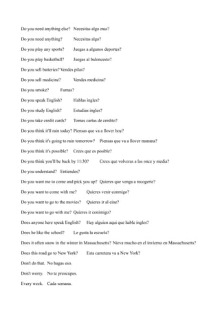 Do you need anything else? Necesitas algo mas?
Do you need anything?

Necesitas algo?

Do you play any sports?

Juegas a algunos deportes?

Do you play basketball?

Juegas al baloncesto?

Do you sell batteries? Vendes pilas?
Do you sell medicine?
Do you smoke?

Vendes medicina?

Fumas?

Do you speak English?

Hablas ingles?

Do you study English?

Estudias ingles?

Do you take credit cards?

Tomas cartas de credito?

Do you think it'll rain today? Piensas que va a llover hoy?
Do you think it's going to rain tomorrow?
Do you think it's possible?

Piensas que va a llover manana?

Crees que es posible?

Do you think you'll be back by 11:30?

Crees que volveras a las once y media?

Do you understand? Entiendes?
Do you want me to come and pick you up? Quieres que venga a recogerte?
Do you want to come with me?

Quieres venir conmigo?

Do you want to go to the movies?

Quieres ir al cine?

Do you want to go with me? Quieres ir conimigo?
Does anyone here speak English?
Does he like the school?

Hay alguien aqui que hable ingles?

Le gusta la escuela?

Does it often snow in the winter in Massachusetts? Nieva mucho en el invierno en Massachusetts?
Does this road go to New York?
Don't do that. No hagas eso.
Don't worry. No te preocupes.
Every week. Cada semana.

Esta carretera va a New York?

 