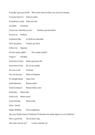 Everyday I get up at 6AM.
Everyone knows it.

Me levanto todos los dias a las seis de la manana.

Todos lo saben.

Everything is ready. Todo esta listo.
Excellent.

Excelente.

Excuse me, what did you say?
Excuse me.

Perdona, que has dicho?

Perdona.

Expiration date.

La fecha de caducidad.

Fill it up, please.

Llenalo, por favor.

Follow me.

Sigueme.

For how many nights?
Forget it.

Por cuantas noches?

Olvidalo.

From here to there.

Desde aqui hasta alli.

From time to time.

De vez en cuando.

Give me a call.

Llamame.

Give me the pen.

Dame el boligrafo.

Go straight ahead.

Sigue recto.

Good afternoon.

Buenas tardes.

Good evening sir.

Buenas tardes senor.

Good idea.

Buena idea.

Good Luck.

Buena suerte.

Good morning.

Buenos dias.

Great. Genial.
Happy Birthday.

Feliz cumpleanos.

Has your brother been to California?Tu hermano ha estado alguna vez en California?
Have a good trip.

Ten un buen viaje.

Have they met her yet?

La han conocido ya?

 