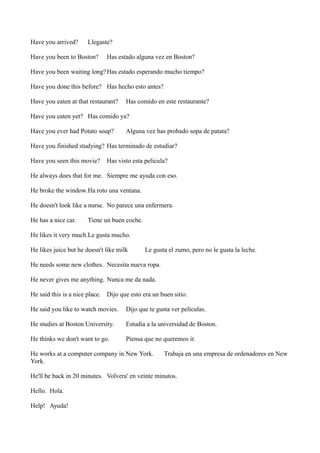 Have you arrived?

Llegaste?

Have you been to Boston?

Has estado alguna vez en Boston?

Have you been waiting long? Has estado esperando mucho tiempo?
Have you done this before? Has hecho esto antes?
Have you eaten at that restaurant?

Has comido en este restaurante?

Have you eaten yet? Has comido ya?
Have you ever had Potato soup?

Alguna vez has probado sopa de patata?

Have you finished studying? Has terminado de estudiar?
Have you seen this movie?

Has visto esta pelicula?

He always does that for me. Siempre me ayuda con eso.
He broke the window.Ha roto una ventana.
He doesn't look like a nurse. No parece una enfermera.
He has a nice car.

Tiene un buen coche.

He likes it very much.Le gusta mucho.
He likes juice but he doesn't like milk

Le gusta el zumo, pero no le gusta la leche.

He needs some new clothes. Necesita nueva ropa.
He never gives me anything. Nunca me da nada.
He said this is a nice place. Dijo que esto era un buen sitio.
He said you like to watch movies.

Dijo que te gusta ver películas.

He studies at Boston University.

Estudia a la universidad de Boston.

He thinks we don't want to go.

Piensa que no queremos ir.

He works at a computer company in New York.
York.

Trabaja en una empresa de ordenadores en New

He'll be back in 20 minutes. Volvera' en veinte minutos.
Hello. Hola.
Help! Ayuda!

 