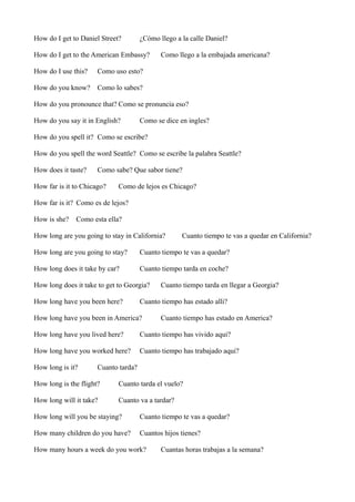 How do I get to Daniel Street?

¿Cómo llego a la calle Daniel?

How do I get to the American Embassy?
How do I use this?

Como uso esto?

How do you know?

Como llego a la embajada americana?

Como lo sabes?

How do you pronounce that? Como se pronuncia eso?
How do you say it in English?

Como se dice en ingles?

How do you spell it? Como se escribe?
How do you spell the word Seattle? Como se escribe la palabra Seattle?
How does it taste?

Como sabe? Que sabor tiene?

How far is it to Chicago?

Como de lejos es Chicago?

How far is it? Como es de lejos?
How is she?

Como esta ella?

How long are you going to stay in California?

Cuanto tiempo te vas a quedar en California?

How long are you going to stay?

Cuanto tiempo te vas a quedar?

How long does it take by car?

Cuanto tiempo tarda en coche?

How long does it take to get to Georgia?
How long have you been here?

Cuanto tiempo tarda en llegar a Georgia?

Cuanto tiempo has estado alli?

How long have you been in America?

Cuanto tiempo has estado en America?

How long have you lived here?

Cuanto tiempo has vivido aqui?

How long have you worked here?

Cuanto tiempo has trabajado aqui?

How long is it?

Cuanto tarda?

How long is the flight?

Cuanto tarda el vuelo?

How long will it take?

Cuanto va a tardar?

How long will you be staying?

Cuanto tiempo te vas a quedar?

How many children do you have?

Cuantos hijos tienes?

How many hours a week do you work?

Cuantas horas trabajas a la semana?

 