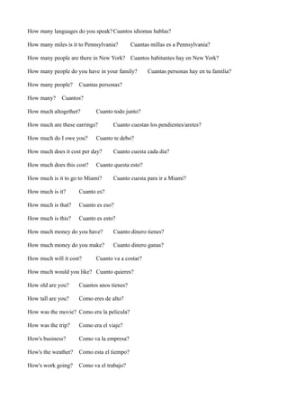 How many languages do you speak? Cuantos idiomas hablas?
How many miles is it to Pennsylvania?

Cuantas millas es a Pennsylvania?

How many people are there in New York? Cuantos habitantes hay en New York?
How many people do you have in your family?
How many people?
How many?

Cuantas personas hay en tu familia?

Cuantas personas?

Cuantos?

How much altogether?

Cuanto todo junto?

How much are these earrings?
How much do I owe you?

Cuanto te debo?

How much does it cost per day?
How much does this cost?

Cuanto cuestan los pendientes/aretes?

Cuanto cuesta cada dia?

Cuanto questa esto?

How much is it to go to Miami?

Cuanto cuesta para ir a Miami?

How much is it?

Cuanto es?

How much is that?

Cuanto es eso?

How much is this?

Cuanto es esto?

How much money do you have?

Cuanto dinero tienes?

How much money do you make?

Cuanto dinero ganas?

How much will it cost?

Cuanto va a costar?

How much would you like? Cuanto quieres?
How old are you?

Cuantos anos tienes?

How tall are you?

Como eres de alto?

How was the movie? Como era la pelicula?
How was the trip?

Como era el viaje?

How's business?

Como va la empresa?

How's the weather?

Como esta el tiempo?

How's work going?

Como va el trabajo?

 