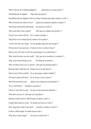 What will you do if nothing happens?
Something has to happen

¿Que haras si no pasa nada? 3

Algo tiene que pasar 3

Something always happens when I go there Siempre pasa algo cuando voy alli 3
Who will meet me when I arrive?

¿Quien me esperara cuando yo llegue? 3

They'll get married this fall/autum

Se casaran en otoño 3

Why won't they come sooner?

¿Por que no vendran mas pronto? 3

I'll go if you come with me Ire si vienes conmigo 3
They'll do it if you help them Lo haran si les ayudas 3
I won't stay here any longer No me quedare aqui por mas tiempo 3
I'll eat mine if you eat yours Comere el mio si comes el tuyo 3
Don't worry, I'll write it well No te preocupes, lo escribire bien 3
Why won't he show you his tooth? ¿Por que no te enseñara el su diente? 3
They won't stop looking at you

No dejaran de mirarte 3

Why will they look at me so much? ¿Por que me miraran tanto? 3
Because that's what they do Porque eso es lo que hacen 3
Don't worry, I'll be carefull

No te preocupes, tendre cuidado 3

I'll wash it and you'll dry it

Yo lo lavare y tu lo secaras 3

Who'll be the first to try?

¿Quien sera el primero en intentarlo? 3

Try it, you'll like it

Pruebalo, te gustara 3

I know I won't like it at all

Se que no me gustara en absoluto 3

Why don't you try it? ¿Por que no lo pruebas? 3
Because I don't want to, OK?Porque no quiero ¿vale? 3
It takes three hours to come Se tardan tres horas en venir 3
How long does it take to go back?

¿Cuanto se tarda en volver? 3

It takes a little longer Se tarda un poco mas 3
Why does it take longer?

¿Por que se tarda mas? 3

 