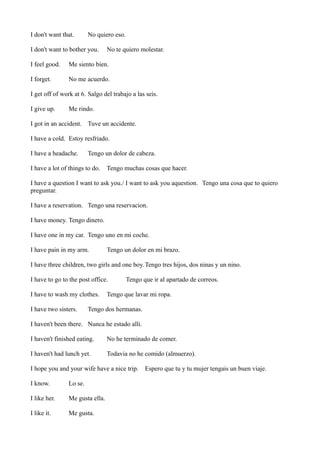 I don't want that.

No quiero eso.

I don't want to bother you.

No te quiero molestar.

I feel good.

Me siento bien.

I forget.

No me acuerdo.

I get off of work at 6. Salgo del trabajo a las seis.
I give up.

Me rindo.

I got in an accident. Tuve un accidente.
I have a cold. Estoy resfriado.
I have a headache.

Tengo un dolor de cabeza.

I have a lot of things to do.

Tengo muchas cosas que hacer.

I have a question I want to ask you./ I want to ask you aquestion. Tengo una cosa que to quiero
preguntar.
I have a reservation. Tengo una reservacion.
I have money. Tengo dinero.
I have one in my car. Tengo uno en mi coche.
I have pain in my arm.

Tengo un dolor en mi brazo.

I have three children, two girls and one boy. Tengo tres hijos, dos ninas y un nino.
I have to go to the post office.
I have to wash my clothes.
I have two sisters.

Tengo que ir al apartado de correos.

Tengo que lavar mi ropa.

Tengo dos hermanas.

I haven't been there. Nunca he estado alli.
I haven't finished eating.

No he terminado de comer.

I haven't had lunch yet.

Todavia no he comido (almuerzo).

I hope you and your wife have a nice trip.
I know.

Lo se.

I like her.

Me gusta ella.

I like it.

Me gusta.

Espero que tu y tu mujer tengais un buen viaje.

 