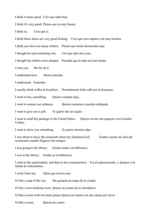 I think it tastes good. Creo que sabe bien.
I think it's very good. Pienso que es muy bueno.
I think so.

Creo que si.

I think those shoes are very good looking. Creo que esos zapatos son muy bonitos.
I think you have too many clothes. Pienso que tienes demasiada ropa.
I thought he said something else.

Crei que dijo otra cosa.

I thought the clothes were cheaper. Pensaba que la ropa era mas barata.
I trust you.

Me fio de ti.

I understand now.

Ahora entiendo.

I understand. Entiendo.
I usually drink coffee at breakfast.
I want to buy something.

Quiero comprar algo.

I want to contact our embassy.
I want to give you a gift.

Normalmente bebo café por el desayuno.

Quiero contactar a nuestra embajada.

Te quiero dar un regalo.

I want to send this package to the United States.
Unidos.
I want to show you something.

Quiero enviar este paquete a los Estados

Te quiero mostrar algo.

I was about to leave the restaurant when my friendsarrived.
restaurante cuando llegaron mis amigos.
I was going to the library.
I was in the library.

Estaba a punto de salir del

Estaba iendo a la biblioteca.

Estaba en la biblioteca.

I went to the supermarket, and then to the computerstore. Fui al supermercado, y despues a la
tienda de ordenadores.
I wish I had one.

Ojala que tuviera uno.

I'd like a map of the city.

Me gustaria un mapa de la ciudad.

I'd like a non-smoking room. Queria un cuarto de no fumadores.
I'd like a room with two beds please. Queria un cuarto con dos camas por favor.
I'd like a room.

Queria un cuarto.

 