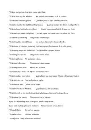 I'd like a single room. Queria un cuarto individual.
I'd like a table near the window.

Me gustaria una mesa cerca de la ventana.

I'd like some water too, please.

Queria un poco de agua tambien, por favor.

I'd like the number for the Hilton Hotel please.
I'd like to buy a bottle of water, please.

Queria el numero del Hilton Hotel por favor.

Queria comprar una botella de agua por favor.

I'd like to buy a phone card please. Queria comprar una tarjeta para el telefono por favor.
I'd like to buy something.

Me gustaria comprar algo.

I'd like to call the United States.

Me gustaria llamar a los Estados Unidos.

I'd like to eat at 5th street restaurant. Queria comer en el restaurante de la calle quinta.
I'd like to exchange this for Dollars. Queria cambiar esto para dolares.
I'd like to go for a walk.
I'd like to go home.

Me gustaria dar un paseo.

Me gustaria ir a casa.

I'd like to go shopping.

Me gustaria ir de compras.

I'd like to go to the store.

Queria ir a la tienda.

I'd like to make a phone call. Queria hacer una llamada.
I'd like to make a reservation.

Queria hacer una reservacion (Queria o Querria por todas)

I'd like to rent a car. Queria alquilar un coche.
I'd like to send a fax. Quieria enviar un fax.
I'd like to send this to America.

Queria mandad esto a America.

I'd like to speak to Mr. Smith please. Queria hablar con la senora Smith por favor.
I'd like to use the internet

Me gustaria usar el internet.

If you like it I can buy more. Si te gusta, puedo comprar mas.
If you need my help, please let me know.
I'll be right back.

Volvere' en seguida.

I'll call back later.

Llamare' mas tarde.

I'll call you on Friday.Te llamare' el viernes.

Si necesitas mi ayuda, dimelo.

 