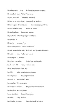 I'll call you when I leave.

Te llamare' en cuanto me vaya.

I'll come back later.

Volvere' mas tarde.

I'll give you a call.

Te llamare' el viernes.

I'll have a cup of tea please. Una taza de te' por favor.
I'll have a glass of water please.
I'll have the same thing.
I'll pay for dinner.

Un vaso de agua por favor.

Tendre' lo mismo.

Pagare' por la cena.

I'll pay for the tickets. Pagare' por los billetes.
I'll pay.Pago yo.
I'll take it.

Lo tomare' yo.

I'll take that one also. Tomare' eso tambien.
I'll take you to the bus stop. Te llevare' a la parada de autobuses.
I'll talk to you soon. Te hablero' pronto.
I'll teach you. Te ensenero'
I'll tell him you called.
I'm 26 years old.

Le dire' que has llamado.

Tengo ventiseis anos.

I'm 32. Tengo treinta y dos anos.
I'm 6'2".

Mido seis pies y dos pulgadas.

I'm a beginner.
I'm a size 8.

Soy un principiante.

Mi tamano es ocho.

I'm a teacher. Soy un profesor.
I'm allergic to seafood.

Tengo alergia a los mariscos.

I'm American. Soy Americano.
I'm an American.
I'm bored.

Soy un Americano.

Estoy aburrido.

I'm cleaning my room.

Estoy limpiando mi cuarto.

 