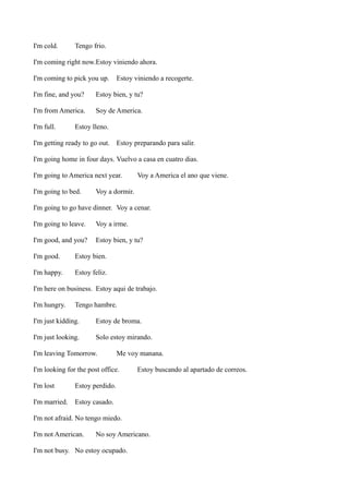 I'm cold.

Tengo frio.

I'm coming right now.Estoy viniendo ahora.
I'm coming to pick you up.

Estoy viniendo a recogerte.

I'm fine, and you?

Estoy bien, y tu?

I'm from America.

Soy de America.

I'm full.

Estoy lleno.

I'm getting ready to go out. Estoy preparando para salir.
I'm going home in four days. Vuelvo a casa en cuatro dias.
I'm going to America next year.
I'm going to bed.

Voy a America el ano que viene.

Voy a dormir.

I'm going to go have dinner. Voy a cenar.
I'm going to leave.

Voy a irme.

I'm good, and you?

Estoy bien, y tu?

I'm good.

Estoy bien.

I'm happy.

Estoy feliz.

I'm here on business. Estoy aqui de trabajo.
I'm hungry.

Tengo hambre.

I'm just kidding.

Estoy de broma.

I'm just looking.

Solo estoy mirando.

I'm leaving Tomorrow.

Me voy manana.

I'm looking for the post office.
I'm lost

Estoy perdido.

I'm married.

Estoy buscando al apartado de correos.

Estoy casado.

I'm not afraid. No tengo miedo.
I'm not American.

No soy Americano.

I'm not busy. No estoy ocupado.

 