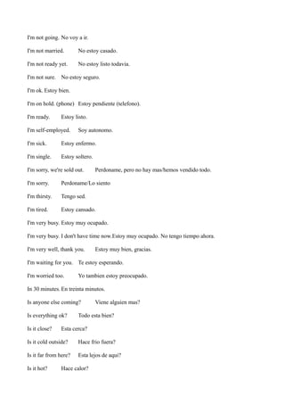I'm not going. No voy a ir.
I'm not married.

No estoy casado.

I'm not ready yet.

No estoy listo todavia.

I'm not sure. No estoy seguro.
I'm ok. Estoy bien.
I'm on hold. (phone) Estoy pendiente (telefono).
I'm ready.

Estoy listo.

I'm self-employed.

Soy autonomo.

I'm sick.

Estoy enfermo.

I'm single.

Estoy soltero.

I'm sorry, we're sold out.

Perdoname, pero no hay mas/hemos vendido todo.

I'm sorry.

Perdoname/Lo siento

I'm thirsty.

Tengo sed.

I'm tired.

Estoy cansado.

I'm very busy. Estoy muy ocupado.
I'm very busy. I don't have time now.Estoy muy ocupado. No tengo tiempo ahora.
I'm very well, thank you.

Estoy muy bien, gracias.

I'm waiting for you. Te estoy esperando.
I'm worried too.

Yo tambien estoy preocupado.

In 30 minutes. En treinta minutos.
Is anyone else coming?
Is everything ok?
Is it close?

Viene alguien mas?

Todo esta bien?

Esta cerca?

Is it cold outside?

Hace frio fuera?

Is it far from here?

Esta lejos de aqui?

Is it hot?

Hace calor?

 