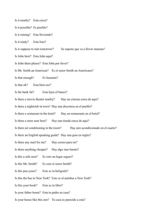 Is it nearby? Esta cerca?
Is it possible? Es posible?
Is it raining? Esta lloviendo?
Is it ready?

Esta listo?

Is it suppose to rain tomorrow?

Se supone que va a llover manana?

Is John here? Esta John aqui?
Is John there please? Esta John por favor?
Is Mr. Smith an American?
Is that enough?
Is that ok?

Es el senor Smith un Americano?

Es bastante?

Esta bien eso?

Is the bank far?

Esta lejos el banco?

Is there a movie theater nearby?

Hay un cinema cerca de aqui?

Is there a nightclub in town? Hay una discoteca en el pueblo?
Is there a restaurant in the hotel?
Is there a store near here?

Hay un restaurante en el hotel?

Hay una tienda cerca de aqui?

Is there air conditioning in the room?

Hay aire acondicionado en el cuarto?

Is there an English speaking guide? Hay una guia en ingles?
Is there any mail for me?

Hay correo para mi?

Is there anything cheaper?

Hay algo mas barato?

Is this a safe area?

Es esto un lugar seguro?

Is this Mr. Smith?

Es esto el senor Smith?

Is this pen yours?

Esto es tu boligrafo?

Is this the bus to New York? Esto es el autobus a New York?
Is this your book?

Esto es tu libro?

Is your father home? Esta tu padre en casa?
Is your house like this one? Tu casa es parecido a esta?

 
