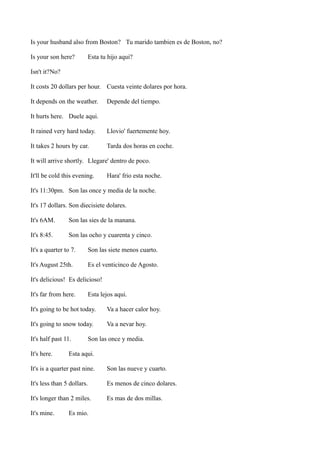Is your husband also from Boston? Tu marido tambien es de Boston, no?
Is your son here?

Esta tu hijo aqui?

Isn't it?No?
It costs 20 dollars per hour. Cuesta veinte dolares por hora.
It depends on the weather.

Depende del tiempo.

It hurts here. Duele aqui.
It rained very hard today.

Llovio' fuertemente hoy.

It takes 2 hours by car.

Tarda dos horas en coche.

It will arrive shortly. Llegare' dentro de poco.
It'll be cold this evening.

Hara' frio esta noche.

It's 11:30pm. Son las once y media de la noche.
It's 17 dollars. Son diecisiete dolares.
It's 6AM.

Son las sies de la manana.

It's 8:45.

Son las ocho y cuarenta y cinco.

It's a quarter to 7.

Son las siete menos cuarto.

It's August 25th.

Es el venticinco de Agosto.

It's delicious! Es delicioso!
It's far from here.

Esta lejos aqui.

It's going to be hot today.

Va a hacer calor hoy.

It's going to snow today.

Va a nevar hoy.

It's half past 11.
It's here.

Son las once y media.

Esta aqui.

It's is a quarter past nine.

Son las nueve y cuarto.

It's less than 5 dollars.

Es menos de cinco dolares.

It's longer than 2 miles.

Es mas de dos millas.

It's mine.

Es mio.

 