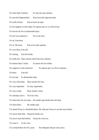 It's more than 5 dollars.

Es mas de cinco dolares.

It's near the Supermarket.

Esta cerca del supermercado.

It's north of here.

Esta al norte de aqui.

it's not suppose to rain today. Se supone que no va a llover hoy.
It's not too far. No es demasiado lejos.
It's not very expensive.

No es tan caro.

It's ok. Esta bien.
It's on 7th street.

Esta en la calle septima.

It's over there. Esta alli.
It's raining.

Esta lloviendo.

It's really hot. Hace mucho calor/Esta muy caliente.
It's shorter than 3 miles.

Es menos de tres millas.

It's suppose to rain tomorrow.
It's there.

Esta alli.

It's too late.

Se supone que va a llover manana.

Es demasiado tarde.

It's very cold today.

Hace mucho frio hoy.

It's very important.

Es muy importante.

It's very windy.

Hace mucho viento.

I've already seen it.

Ya lo he visto.

I've been here for two days. He estado aqui desde hace dos dias.
I've been there.

He estado aqui.

I've heard Texas is a beautiful place. He oido que Texas es un sitio muy bonito.
I've never done that. Nunca he hecho eso.
I've never seen that before.
I've seen it.

Nunca he visto eso.

Lo he visto.

I've worked there for five years.

He trabajado alli por cinco anos.

 