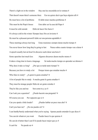 There's a light on in the window

Hay una luz encendida en la ventana 4

That doesn't mean there's someone there

Eso no quiere decir que haya alguien alli 4

He must have a lot of problems

El debe tener muchos problemas 4

This must be the Pope's house

Esto debe ser la casa del Papa 4

It must be cold outside

Debe de hacer frio fuera 4

It's always cold in the winter Siempre hace frio en invierno 4
He must be a pleasant person El debe ser una persona agradable 4
These meetings always last long

Estas reuniones siempre duran mucho tiempo 4

You never know how long they're going to last

Nunca sabes cuanto tiempo van a durar 4

A speech usually last an hour Un discurso suele durar una hora 4
Some speeches last much less

Algunos discursos duran mucho menos 4

It takes a long time to learn a language
Why does it take so long?

Se tarda mucho tiempo en aprender un idioma 4

¿Por que se tarda tanto tiempo? 4

Because you have to study a lot

Porque tienes que estudiar mucho 4

Who likes to study? ¿A quien le gusta estudiar? 4
A lot of people like to study A mucha gente le gusta estudiar 4
They must be strange people Debe de ser gente extraña 4
They're like you and me

Son como tu y yo 4

Can I ask you a question?

¿Puedo hacerte una pregunta? 4

Of course you can

Por supuesto que si 4

Can you speak a little louder?
Can't you hear me?

¿Puedes hablar un poco mas alto? 4

¿No me puedes oir? 4

I can hardly/barely understand what you're saying Apenas puedo entender lo que dices 4
You can do whatever you want

Puedes hacer lo que quieras 4

He can do it better than I can El lo puede hacer mejor que yo 4
It can't be

No puede ser 4

 