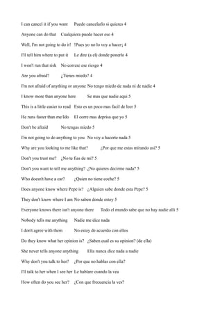 I can cancel it if you want
Anyone can do that

Puedo cancelarlo si quieres 4

Cualquiera puede hacer eso 4

Well, I'm not going to do it! !Pues yo no lo voy a hacer¡ 4
I'll tell him where to put it

Le dire (a el) donde ponerlo 4

I won't run that risk

No correre ese riesgo 4

Are you afraid?

¿Tienes miedo? 4

I'm not afraid of anything or anyone No tengo miedo de nada ni de nadie 4
I know more than anyone here

Se mas que nadie aqui 5

This is a little easier to read Esto es un poco mas facil de leer 5
He runs faster than me/Ido
Don't be afraid

El corre mas deprisa que yo 5

No tengas miedo 5

I'm not going to do anything to you No voy a hacerte nada 5
Why are you looking to me like that?
Don't you trust me?

¿Por que me estas mirando asi? 5

¿No te fias de mi? 5

Don't you want to tell me anything? ¿No quieres decirme nada? 5
Who doesn't have a car?

¿Quien no tiene coche? 5

Does anyone know where Pepe is? ¿Alguien sabe donde esta Pepe? 5
They don't know where I am No saben donde estoy 5
Everyone knows there isn't anyone there

Todo el mundo sabe que no hay nadie alli 5

Nobody tells me anything

Nadie me dice nada

I don't agree with them

No estoy de acuerdo con ellos

Do they know what her opinion is? ¿Saben cual es su opinion? (de ella)
She never tells anyone anything
Why don't you talk to her?

Ella nunca dice nada a nadie

¿Por que no hablas con ella?

I'll talk to her when I see her Le hablare cuando la vea
How often do you see her?

¿Con que frecuencia la ves?

 