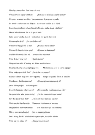 I hardly ever see her Casi nunca la veo
Why don't you agree with him?

¿Por que no estas de acuerdo con el?

We never agree on anything Nunca estamos de acuerdo en nada
He doesn't know when the party is El no sabe cuando es la fiesta
Doesn't anyone know where Tom is?¿No sabe nadie donde esta Tom?
I know what he does Yo se lo que el hace
I also know why he does it
Why does he do it?

Se tambien por que lo hace (el)

¿Por que lo hace el?

When will they give it to me?

¿Cuando me lo daran?

When will they give you what?

¿Cuando te daran que?

Give me what they owe me Darme lo que me deben
What do they owe you?

¿Que te deben?

They owe me a lot of money Me deben mucho dinero
I'm afraid they're not going to pay you

Me temo que no te lo vayan a pagar

What makes you think that? ¿Que te hace creer eso?
Because I know they don't have a penny
Who knows that besides you?
Quite a few people

Porque se que no tienen ni un duro

¿Quien sabe eso ademas de ti?

Bastante gente

Doesn't she realise where she is?

¿No se da ella cuenta de donde esta?

Do you realise what you're doing?

¿Te das cuenta de lo que haces?

Isn't this easier than that?

¿No es esto mas facil que aquello?

She's prettier than her sister Ella es mas bonita que su hermana
They're taller than the Germans
This is more complicated

Son mas altos que los alemanes

Esto es mas complicado

Don't worry, I won't be afraidNo te preocupes, no tendre miedo
What are you afraid of?

¿De que tienes miedo?

 