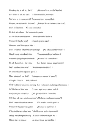 Who is going to ask her for it?
He's afraid to ask me for it

¿Quien se lo va a pedir? (a ella)

El tiene miedo de pedirmelo

You have to be more careful Tienes que tener mas cuidado
Why do you wear shirts like that?

¿Por que llevas camisas como esas?

Don't be like them

No seas como ellos

I'll do it when I can

Lo hare cuando pueda 1

I'll see him as soon as I can Le vere en cuanto pueda 1
When will they be here?

¿Cuando estaran aqui? 1

I have no idea No tengo ni idea 1
Don't you know when they are coming?

¿No sabes cuando vienen? 1

They'll come when I call them

Vendran cuando yo les llame 1

When are you going to call them?

¿Cuando vas a llamarles? 1

I'll call them when I have time

Les llamare cuando tenga tiempo 1

Don't you have time now?

¿No tienes tiempo ahora? 1

Of course I do Por supuesto que si 1
Then why don't you do it?
All right, I'll do it

Entonces ¿por que no lo haces? 1

Vale, lo hare 1

We'll visit them tomorrow morning Les visitaremos mañana por la mañana 1
He'll be here a little later

El estara aqui un poco mas tarde 1

Why don't you call back?

¿Por que no vuelves a llamar? 1

Will they ask me a lot of questions? ¿Me haran muchas preguntas? 1
She'll come when she wants to

Ella vendra cuando quiera 1

When will they receive / get it?

¿Cuando lo recibiran? 1

It'll probably take place here Probablemente tendra lugar aqui 1
Things will change someday Las cosas cambiaran algun dia 1
Things have to change

Las cosas tienen que cambiar 1

 