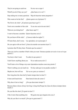 They're not going to catch me

No me van a coger 1

What'll you do if they see you?

¿Que haras si te ven? 1

Stop asking me so many questions Deja de hacerme tantas preguntas 1
Who wants to be the first?

¿Quien quiere ser el primero? 2

The first to do what? ¿El primero para hacer que? 2
You're not a member of this club
What are you doing here?

Tu no eres socio de este club 2

¿Que haces aqui? 2

I want to become a member Quiero hacerme socio 2
Do you know all the rules?

¿Conoces todas las reglas? 2

I'll learn them, don't worry

Las aprendere, no te preocupes 2

Do you agree with our laws? ¿Estas de acuerdo con nuestras leyes? 2
I promise that I'll obey them Prometo que las acatare 2
Then you can be a member if that's what you want Entonces puedes ser socio si eso es lo que
quieres 2
You know what I want

Tu sabes lo que quiero 2

I don't know anything about you

No se nada acerca de ti 2

You'll learn a lot of things very soon Aprenderas muchas cosas muy pronto 2
There's nothing you can teach me
Maybe not, but we'll see

No hay nada que tu me puedas enseñar 2

Tal vez no, pero ya veremos 2

How long does the class last?¿Cuanto tiempo dura la clase? 2
It lasts until lunch time

Dura hasta la hora de comer 2

Why does it last so long?

¿Por que dura tanto tiempo? 2

Because dance classes always last long /a long timePorque las clases de danza siempre duran
mucho 2
Do you like the class?¿Te gusta la clase? 2
I like it more than anything else

Me gusta mas que ninguna otra cosa 2

Why do you like it so much? ¿Por que te gusta tanto? 2

 