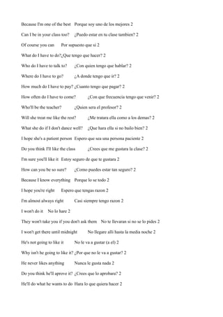 Because I'm one of the best Porque soy uno de los mejores 2
Can I be in your class too?
Of course you can

¿Puedo estar en tu clase tambien? 2

Por supuesto que si 2

What do I have to do?¿Que tengo que hacer? 2
Who do I have to talk to?

¿Con quien tengo que hablar? 2

Where do I have to go?

¿A donde tengo que ir? 2

How much do I have to pay? ¿Cuanto tengo que pagar? 2
How often do I have to come?
Who'll be the teacher?

¿Con que frecuencia tengo que venir? 2

¿Quien sera el profesor? 2

Will she treat me like the rest?

¿Me tratara ella como a los demas? 2

What she do if I don't dance well?

¿Que hara ella si no bailo bien? 2

I hope she's a patient person Espero que sea una persona paciente 2
Do you think I'll like the class

¿Crees que me gustara la clase? 2

I'm sure you'll like it Estoy seguro de que te gustara 2
How can you be so sure?

¿Como puedes estar tan seguro? 2

Because I know everything Porque lo se todo 2
I hope you're right

Espero que tengas razon 2

I'm almost always right
I won't do it

Casi siempre tengo razon 2

No lo hare 2

They won't take you if you don't ask them No te llevaran si no se lo pides 2
I won't get there until midnight
He's not going to like it

No llegare alli hasta la media noche 2

No le va a gustar (a el) 2

Why isn't he going to like it? ¿Por que no le va a gustar? 2
He never likes anything

Nunca le gusta nada 2

Do you think he'll aprove it? ¿Crees que lo aprobara? 2
He'll do what he wants to do Hara lo que quiera hacer 2

 