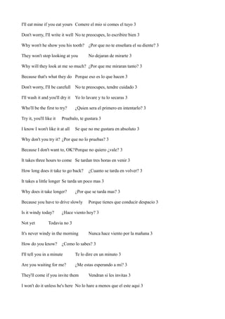 I'll eat mine if you eat yours Comere el mio si comes el tuyo 3
Don't worry, I'll write it well No te preocupes, lo escribire bien 3
Why won't he show you his tooth? ¿Por que no te enseñara el su diente? 3
They won't stop looking at you

No dejaran de mirarte 3

Why will they look at me so much? ¿Por que me miraran tanto? 3
Because that's what they do Porque eso es lo que hacen 3
Don't worry, I'll be carefull

No te preocupes, tendre cuidado 3

I'll wash it and you'll dry it

Yo lo lavare y tu lo secaras 3

Who'll be the first to try?

¿Quien sera el primero en intentarlo? 3

Try it, you'll like it

Pruebalo, te gustara 3

I know I won't like it at all

Se que no me gustara en absoluto 3

Why don't you try it? ¿Por que no lo pruebas? 3
Because I don't want to, OK?Porque no quiero ¿vale? 3
It takes three hours to come Se tardan tres horas en venir 3
How long does it take to go back?

¿Cuanto se tarda en volver? 3

It takes a little longer Se tarda un poco mas 3
Why does it take longer?

¿Por que se tarda mas? 3

Because you have to drive slowly
Is it windy today?
Not yet

Porque tienes que conducir despacio 3

¿Hace viento hoy? 3

Todavia no 3

It's never windy in the morning
How do you know?

Nunca hace viento por la mañana 3

¿Como lo sabes? 3

I'll tell you in a minute

Te lo dire en un minuto 3

Are you waiting for me?

¿Me estas esperando a mi? 3

They'll come if you invite them

Vendran si les invitas 3

I won't do it unless he's here No lo hare a menos que el este aqui 3

 