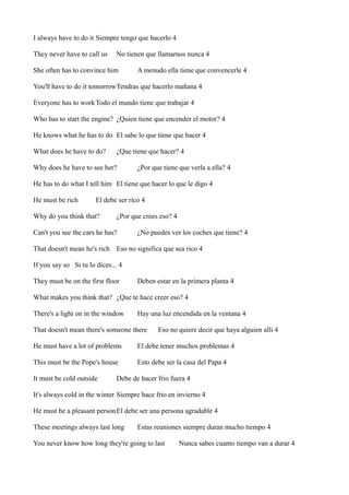 I always have to do it Siempre tengo que hacerlo 4
They never have to call us

No tienen que llamarnos nunca 4

She often has to convince him

A menudo ella tiene que convencerle 4

You'll have to do it tomorrowTendras que hacerlo mañana 4
Everyone has to work Todo el mundo tiene que trabajar 4
Who has to start the engine? ¿Quien tiene que encender el motor? 4
He knows what he has to do El sabe lo que tiene que hacer 4
What does he have to do?

¿Que tiene que hacer? 4

Why does he have to see her?

¿Por que tiene que verla a ella? 4

He has to do what I tell him El tiene que hacer lo que le digo 4
He must be rich

El debe ser rico 4

Why do you think that?

¿Por que crees eso? 4

Can't you see the cars he has?

¿No puedes ver los coches que tiene? 4

That doesn't mean he's rich Eso no significa que sea rico 4
If you say so Si tu lo dices... 4
They must be on the first floor

Deben estar en la primera planta 4

What makes you think that? ¿Que te hace creer eso? 4
There's a light on in the window

Hay una luz encendida en la ventana 4

That doesn't mean there's someone there

Eso no quiere decir que haya alguien alli 4

He must have a lot of problems

El debe tener muchos problemas 4

This must be the Pope's house

Esto debe ser la casa del Papa 4

It must be cold outside

Debe de hacer frio fuera 4

It's always cold in the winter Siempre hace frio en invierno 4
He must be a pleasant person El debe ser una persona agradable 4
These meetings always last long

Estas reuniones siempre duran mucho tiempo 4

You never know how long they're going to last

Nunca sabes cuanto tiempo van a durar 4

 