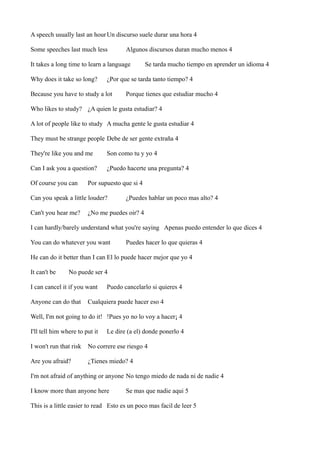A speech usually last an hour Un discurso suele durar una hora 4
Some speeches last much less

Algunos discursos duran mucho menos 4

It takes a long time to learn a language
Why does it take so long?

Se tarda mucho tiempo en aprender un idioma 4

¿Por que se tarda tanto tiempo? 4

Because you have to study a lot

Porque tienes que estudiar mucho 4

Who likes to study? ¿A quien le gusta estudiar? 4
A lot of people like to study A mucha gente le gusta estudiar 4
They must be strange people Debe de ser gente extraña 4
They're like you and me

Son como tu y yo 4

Can I ask you a question?

¿Puedo hacerte una pregunta? 4

Of course you can

Por supuesto que si 4

Can you speak a little louder?
Can't you hear me?

¿Puedes hablar un poco mas alto? 4

¿No me puedes oir? 4

I can hardly/barely understand what you're saying Apenas puedo entender lo que dices 4
You can do whatever you want

Puedes hacer lo que quieras 4

He can do it better than I can El lo puede hacer mejor que yo 4
It can't be

No puede ser 4

I can cancel it if you want
Anyone can do that

Puedo cancelarlo si quieres 4

Cualquiera puede hacer eso 4

Well, I'm not going to do it! !Pues yo no lo voy a hacer¡ 4
I'll tell him where to put it

Le dire (a el) donde ponerlo 4

I won't run that risk

No correre ese riesgo 4

Are you afraid?

¿Tienes miedo? 4

I'm not afraid of anything or anyone No tengo miedo de nada ni de nadie 4
I know more than anyone here

Se mas que nadie aqui 5

This is a little easier to read Esto es un poco mas facil de leer 5

 