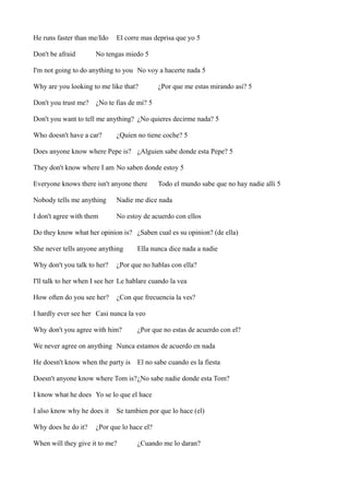 He runs faster than me/Ido
Don't be afraid

El corre mas deprisa que yo 5

No tengas miedo 5

I'm not going to do anything to you No voy a hacerte nada 5
Why are you looking to me like that?
Don't you trust me?

¿Por que me estas mirando asi? 5

¿No te fias de mi? 5

Don't you want to tell me anything? ¿No quieres decirme nada? 5
Who doesn't have a car?

¿Quien no tiene coche? 5

Does anyone know where Pepe is? ¿Alguien sabe donde esta Pepe? 5
They don't know where I am No saben donde estoy 5
Everyone knows there isn't anyone there

Todo el mundo sabe que no hay nadie alli 5

Nobody tells me anything

Nadie me dice nada

I don't agree with them

No estoy de acuerdo con ellos

Do they know what her opinion is? ¿Saben cual es su opinion? (de ella)
She never tells anyone anything
Why don't you talk to her?

Ella nunca dice nada a nadie

¿Por que no hablas con ella?

I'll talk to her when I see her Le hablare cuando la vea
How often do you see her?

¿Con que frecuencia la ves?

I hardly ever see her Casi nunca la veo
Why don't you agree with him?

¿Por que no estas de acuerdo con el?

We never agree on anything Nunca estamos de acuerdo en nada
He doesn't know when the party is El no sabe cuando es la fiesta
Doesn't anyone know where Tom is?¿No sabe nadie donde esta Tom?
I know what he does Yo se lo que el hace
I also know why he does it
Why does he do it?

Se tambien por que lo hace (el)

¿Por que lo hace el?

When will they give it to me?

¿Cuando me lo daran?

 