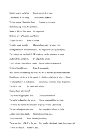 It costs an arm and a leg.

Cuesta un ojo de la cara.

...a diamond in the rough.

...un diamante en bruto.

To beat around (about) the bush.

Andarse con rodeos.

It's not my cup of tea. No es lo mío.
Blood is thicker than water. La sangre tira.
Bottoms up! ¡Al centro y pa'dentro!
To pass the buck.

Pasar la pelota.

To call a spade a spade.

Llamar al pan, pan y al vino, vino.

Don't put the cart before the horse . No empezar la casa por el tejado.
They caught me red-handed. Me cogieron con las manos en la masa.
A chip off the old block.

De tal palo tal astilla.

That's a horse of a different colour. Eso es harina de otro costal.
To be in the doldrums.

Estar de capa caída.

Wild horses couldn't keep me away. No me lo perdería por nada del mundo.
Don't look a gift horse in the mouth. A caballo regalado no le mires el diente.
To change horses in midstream.
The die is cast.

Cambiar de opinión a mitad de camino.

La suerte está echada.

It's my shout! ¡Invito yo!
They were dropping like flies.

Caían como moscas.

The early bird catches the worm.

Al que madruga Dios le ayuda.

The more the merrier. Cuantos más mejor (se refiere a personas).
The exception proves the rule.
...a fate worse than death.
To be filthy rich.

Preferiría morirme que...

Estar forrado (de dinero).

There are plenty of fish in the sea.
To kick the bucket.

La excepción confirma la regla.

Estirar la pata.

Hay mucho más donde elegir. (nueva pareja)

 
