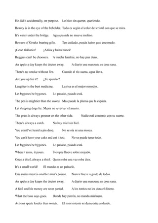 He did it accidentally, on purpose.

Lo hizo sin querer, queriendo.

Beauty is in the eye of the beholder. Todo es según el color del cristal con que se mira.
It's water under the bridge.

Agua pasada no mueve molino.

Beware of Greeks bearing gifts.
¡Good riddance!

Ten cuidado, puede haber gato encerrado.

¡Adiós y hasta nunca!

Beggars can't be choosers.

A mucha hambre, no hay pan duro.

An apple a day keeps the doctor away.
There's no smoke without fire.
Are you up for it?

A diario una manzana es cosa sana.

Cuando el río suena, agua lleva.

¿Te apuntas?

Laughter is the best medicine.
Let bygones be bygones.

La risa es el mejor remedio.

Lo pasado, pasado está.

The pen is mightier than the sword. Más puede la pluma que la espada.
Let sleeping dogs lie. Mejor no revolver el asunto.
The grass is always greener on the other side.
There's always a catch.

Nadie está contento con su suerte.

No hay miel sin hiel.

You could've heard a pin drop.

No se oía ni una mosca.

You can't have your cake and eat it too.

No se puede tener todo.

Let bygones be bygones.

Lo pasado, pasado está.

When it rains, it pours.

Siempre llueve sobre mojado.

Once a thief, always a thief. Quien roba una vez roba diez.
It's a small world!

El mundo es un pañuelo.

One man's meat is another man's poison.

Nunca llueve a gusto de todos.

An apple a day keeps the doctor away.

A diario una manzana es cosa sana.

A fool and his money are soon parted.

A los tontos no les dura el dinero.

What the boss says goes.

Donde hay patrón, no manda marinero.

Actions speak louder than words.

El movimiento se demuestra andando.

 