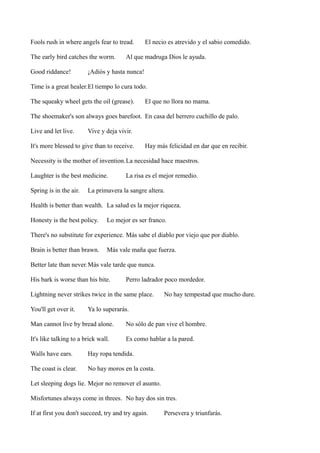 Fools rush in where angels fear to tread.
The early bird catches the worm.
Good riddance!

El necio es atrevido y el sabio comedido.

Al que madruga Dios le ayuda.

¡Adiós y hasta nunca!

Time is a great healer.El tiempo lo cura todo.
The squeaky wheel gets the oil (grease).

El que no llora no mama.

The shoemaker's son always goes barefoot. En casa del herrero cuchillo de palo.
Live and let live.

Vive y deja vivir.

It's more blessed to give than to receive.

Hay más felicidad en dar que en recibir.

Necessity is the mother of invention.La necesidad hace maestros.
Laughter is the best medicine.
Spring is in the air.

La risa es el mejor remedio.

La primavera la sangre altera.

Health is better than wealth. La salud es la mejor riqueza.
Honesty is the best policy.

Lo mejor es ser franco.

There's no substitute for experience. Más sabe el diablo por viejo que por diablo.
Brain is better than brawn.

Más vale maña que fuerza.

Better late than never.Más vale tarde que nunca.
His bark is worse than his bite.

Perro ladrador poco mordedor.

Lightning never strikes twice in the same place.
You'll get over it.

No hay tempestad que mucho dure.

Ya lo superarás.

Man cannot live by bread alone.

No sólo de pan vive el hombre.

It's like talking to a brick wall.

Es como hablar a la pared.

Walls have ears.

Hay ropa tendida.

The coast is clear.

No hay moros en la costa.

Let sleeping dogs lie. Mejor no remover el asunto.
Misfortunes always come in threes. No hay dos sin tres.
If at first you don't succeed, try and try again.

Persevera y triunfarás.

 