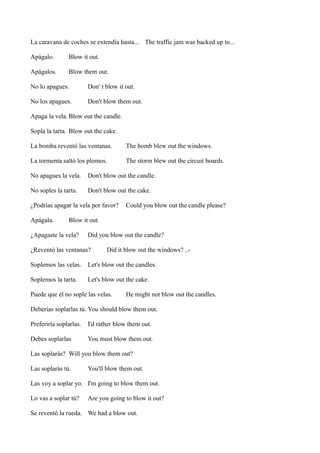La caravana de coches se extendía hasta... The traffic jam was backed up to...
Apágalo.

Blow it out.

Apágalos.

Blow them out.

No lo apagues.

Don' t blow it out.

No los apagues.

Don't blow them out.

Apaga la vela. Blow out the candle.
Sopla la tarta. Blow out the cake.
La bomba reventó las ventanas.

The bomb blew out the windows.

La tormenta saltó los plomos.

The storm blew out the circuit boards.

No apagues la vela.

Don't blow out the candle.

No soples la tarta.

Don't blow out the cake.

¿Podrías apagar la vela por favor?
Apágala.

Could you blow out the candle please?

Blow it out.

¿Apagaste la vela?

Did you blow out the candle?

¿Reventó las ventanas?

Did it blow out the windows? ..-

Soplemos las velas.

Let's blow out the candles.

Soplemos la tarta.

Let's blow out the cake.

Puede que él no sople las velas.

He might not blow out the candles.

Deberías soplarlas tú. You should blow them out.
Preferiría soplarlas.

I'd rather blow them out.

Debes soplarlas

You must blow them out.

Las soplarás? Will you blow them out?
Las soplarás tú.

You'll blow them out.

Las voy a soplar yo. I'm going to blow them out.
Lo vas a soplar tú?

Are you goíng to blow it out?

Se reventó la rueda. We had a blow out.

 