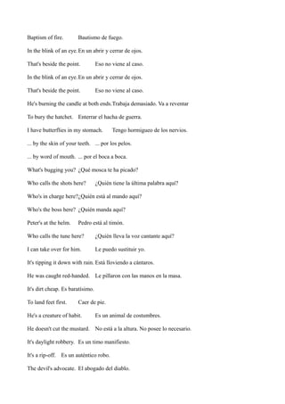 Baptism of fire.

Bautismo de fuego.

In the blink of an eye.En un abrir y cerrar de ojos.
That's beside the point.

Eso no viene al caso.

In the blink of an eye.En un abrir y cerrar de ojos.
That's beside the point.

Eso no viene al caso.

He's burning the candle at both ends.Trabaja demasiado. Va a reventar
To bury the hatchet. Enterrar el hacha de guerra.
I have butterflies in my stomach.

Tengo hormigueo de los nervios.

... by the skin of your teeth. ... por los pelos.
... by word of mouth. ... por el boca a boca.
What's bugging you? ¿Qué mosca te ha picado?
Who calls the shots here?

¿Quién tiene la última palabra aquí?

Who's in charge here?¿Quién está al mando aquí?
Who's the boss here? ¿Quién manda aquí?
Peter's at the helm.

Pedro está al timón.

Who calls the tune here?

¿Quién lleva la voz cantante aquí?

I can take over for him.

Le puedo sustituir yo.

It's tipping it down with rain. Está lloviendo a cántaros.
He was caught red-handed. Le pillaron con las manos en la masa.
It's dirt cheap. Es baratísimo.
To land feet first.

Caer de pie.

He's a creature of habit.

Es un animal de costumbres.

He doesn't cut the mustard. No está a la altura. No posee lo necesario.
It's daylight robbery. Es un timo manifiesto.
It's a rip-off. Es un auténtico robo.
The devil's advocate. El abogado del diablo.

 