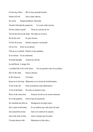 I'm having a blast.

Me lo estoy pasando bomba.

Heads will roll.

Van a rodar cabezas.

No sweat.

Ningún problema. Descuida.

I heard it through the grapevine.
He has a heart of gold.

Lo oí por radio macuto.

Tiene un corazón de oro.

You hit the nail on the head. Has dado en el clavo.
He hit the roof.

Se puso furioso.

To feel ill-at-ease.

Sentirse inquieto e incómodo.

I'm in a fix.

Estoy en un aprieto.

Tell me in a nutshell. Dímelo en dos palabras.
In an instant. En un santiamén.
In broad daylight.

A plena luz del día.

In cold blood. A sangre fría.
I wouldn't like to be in his shoes.

No me gustaría estar en su pellejo.

He's in the clink.

Está en chirona.

In the long run...

A la larga...

Keep me in the loop. Mántenme en el círculo de losinformados.
To be in the red.

Estar en números rojos (deficitario).

To be in the black.

No estar en números rojos.

We're in the same boat.
It's in the pipeline.

Estamos los dos en la misma situación.

Está en fase de desarrollo.

He vanished into thin air.

Desapareció sin dejar rastro.

He's a jack-of-all-trades.

Es un mañoso que sabe hacer de todo.

Just around the corner.

Justo a la vuelta de la esquina.

Just in the nick of time.

Justo a tiempo; por los pelos.

To keep abreast with...

Mantenerse al día sobre....

 