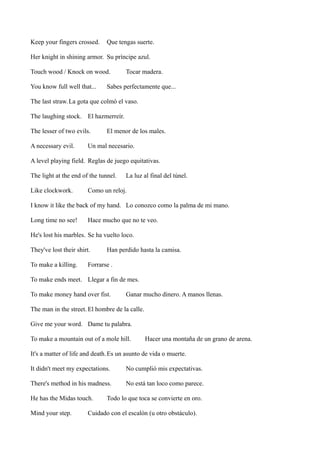 Keep your fingers crossed.

Que tengas suerte.

Her knight in shining armor. Su príncipe azul.
Touch wood / Knock on wood.
You know full well that...

Tocar madera.

Sabes perfectamente que...

The last straw. La gota que colmó el vaso.
The laughing stock. El hazmerreír.
The lesser of two evils.
A necessary evil.

El menor de los males.

Un mal necesario.

A level playing field. Reglas de juego equitativas.
The light at the end of the tunnel.
Like clockwork.

La luz al final del túnel.

Como un reloj.

I know it like the back of my hand. Lo conozco como la palma de mi mano.
Long time no see!

Hace mucho que no te veo.

He's lost his marbles. Se ha vuelto loco.
They've lost their shirt.
To make a killing.

Han perdido hasta la camisa.

Forrarse .

To make ends meet. Llegar a fin de mes.
To make money hand over fist.

Ganar mucho dinero. A manos llenas.

The man in the street. El hombre de la calle.
Give me your word. Dame tu palabra.
To make a mountain out of a mole hill.

Hacer una montaña de un grano de arena.

It's a matter of life and death. Es un asunto de vida o muerte.
It didn't meet my expectations.

No cumplió mis expectativas.

There's method in his madness.

No está tan loco como parece.

He has the Midas touch.
Mind your step.

Todo lo que toca se convierte en oro.

Cuidado con el escalón (u otro obstáculo).

 