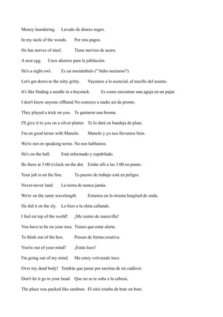 Money laundering.

Lavado de dinero negro.

In my neck of the woods.

Por mis pagos.

He has nerves of steel.

Tiene nervios de acero.

A nest egg.

Unos ahorros para la jubilación.

He's a night owl.

Es un noctámbulo (" búho nocturno").

Let's get down to the nitty gritty.

Vayamos a lo esencial, al meollo del asunto.

It's like finding a needle in a haystack.

Es como encontrar una aguja en un pajar.

I don't know anyone offhand.No conozco a nadie así de pronto.
They played a trick on you. Te gastaron una broma.
I'll give it to you on a silver platter. Te lo daré en bandeja de plata.
I'm on good terms with Manolo.

Manolo y yo nos llevamos bien.

We're not on speaking terms. No nos hablamos.
He's on the ball.

Está informado y espabilado.

Be there at 3:00 o'clock on the dot. Estáte allí a las 3:00 en punto.
Your job is on the line.
Never-never land.

Tu puesto de trabajo está en peligro.

La tierra de nunca jamás.

We're on the same wavelength.
He did it on the sly.

Estamos en la misma longitud de onda.

Lo hizo a la chita callando.

I feel on top of the world!

¡Me siento de maravilla!

You have to be on your toes. Tienes que estar alerta.
To think out of the box.

Pensar de forma creativa.

You're out of your mind!

¡Estás loco!

I'm going out of my mind.

Me estoy volviendo loco.

Over my dead body! Tendrás que pasar por encima de mi cadáver.
Don't let it go to your head. Que no se te suba a la cabeza.
The place was packed like sardines. El sitio estaba de bote en bote.

 