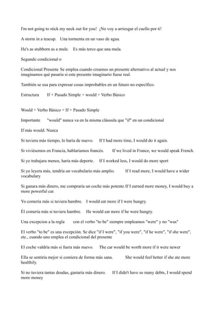 I'm not going to stick my neck out for you! ¡No voy a arriesgar el cuello por ti!
A storm in a teacup. Una tormenta en un vaso de agua.
He's as stubborn as a mule. Es más terco que una mula.
Segundo condicional o
Condicional Presente Se emplea cuando creamos un presente alternativo al actual y nos
imaginamos qué pasaría si este presente imaginario fuese real.
También se usa para expresar cosas improbables en un futuro no específico.
Estructura

If + Pasado Simple + would + Verbo Básico

Would + Verbo Básico + If + Pasado Simple
Importante

"would" nunca va en la misma cláusula que "if" en un condicional

If más would. Nunca
Si tuviera más tiempo, lo haría de nuevo.

If I had more time, I would do it again.

Si viviésemos en Francia, hablaríamos francés.
Si yo trabajara menos, haría más deporte.

If we lived in France, we would speak French.

If I worked less, I would do more sport

Si yo leyera más, tendría un vocabulario más amplio.
vocabulary

If I read more, I would have a wider

Si ganara más dinero, me compraría un coche más potente.If I earned more money, I would buy a
more powerful car.
Yo comería más si tuviera hambre. I would eat more if I were hungry.
Él comería más si tuviera hambre.
Una excepcion a la regla

He would eat more if he were hungry.

con el verbo "to be" siempre empleamos "were" y no "was"

El verbo "to be" es una excepción. Se dice "if I were", "if you were", "if he were", "if she were",
etc., cuando uno emplea el condicional del presente
El coche valdría más si fuera más nuevo.

The car would be worth more if it were newer

Ella se sentiría mejor si comiera de forma más sana.
healthily.
Si no tuviera tantas deudas, gastaría más dinero.
more money

She would feel better if she ate more

If I didn't have so many debts, I would spend

 