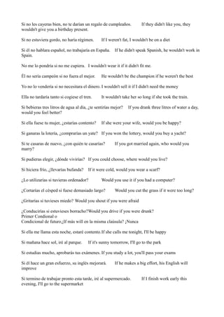 Si no les cayeras bien, no te darían un regalo de cumpleaños.
wouldn't give you a birthday present.
Si no estuviera gordo, no haría régimen.

If they didn't like you, they

If I weren't fat, I wouldn't be on a diet

Si él no hablara español, no trabajaría en España.
Spain.

If he didn't speak Spanish, he wouldn't work in

No me lo pondría si no me cupiera. I wouldn't wear it if it didn't fit me.
Él no sería campeón si no fuera el mejor.

He wouldn't be the champion if he weren't the best

Yo no lo vendería si no necesitara el dinero. I wouldn't sell it if I didn't need the money
Ella no tardaría tanto si cogiese el tren.

It wouldn't take her so long if she took the train.

Si bebieras tres litros de agua al día, ¿te sentirías mejor?
would you feel better?
Si ella fuese tu mujer, ¿estarías contento?

If you drank three litres of water a day,

If she were your wife, would you be happy?

Si ganaras la lotería, ¿comprarías un yate? If you won the lottery, would you buy a yacht?
Si te casaras de nuevo, ¿con quién te casarías?
marry?

If you got married again, who would you

Si pudieras elegir, ¿dónde vivirías? If you could choose, where would you live?
Si hiciera frío, ¿llevarías bufanda?

If it were cold, would you wear a scarf?

¿Lo utilizarías si tuvieras ordenador?

Would you use it if you had a computer?

¿Cortarías el césped si fuese demasiado largo?

Would you cut the grass if it were too long?

¿Gritarías si tuvieses miedo? Would you shout if you were afraid
¿Conducirías si estuvieses borracho?Would you drive if you were drunk?
Primer Condional o
Condicional de futuro¿If más will en la misma claúsula? ¡Nunca
Si ella me llama esta noche, estaré contento.If she calls me tonight, I'll be happy
Si mañana hace sol, iré al parque.

If it's sunny tomorrow, I'll go to the park

Si estudias mucho, aprobarás tus exámenes. If you study a lot, you'll pass your exams
Si él hace un gran esfuerzo, su inglés mejorará.
improve

If he makes a big effort, his English will

Si termino de trabajar pronto esta tarde, iré al supermercado.
evening, I'll go to the supermarket

If I finish work early this

 