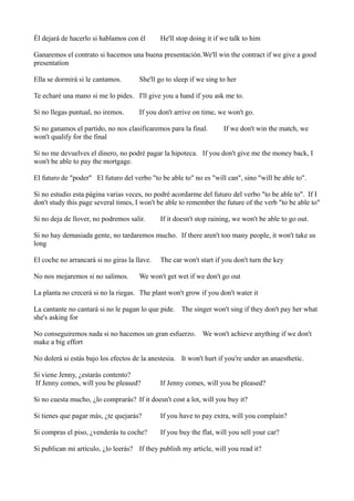 Él dejará de hacerlo si hablamos con él

He'll stop doing it if we talk to him

Ganaremos el contrato si hacemos una buena presentación.We'll win the contract if we give a good
presentation
Ella se dormirá si le cantamos.

She'll go to sleep if we sing to her

Te echaré una mano si me lo pides. I'll give you a hand if you ask me to.
Si no llegas puntual, no iremos.

If you don't arrive on time, we won't go.

Si no ganamos el partido, no nos clasificaremos para la final.
won't qualify for the final

If we don't win the match, we

Si no me devuelves el dinero, no podré pagar la hipoteca. If you don't give me the money back, I
won't be able to pay the mortgage.
El futuro de "poder" El futuro del verbo "to be able to" no es "will can", sino "will be able to".
Si no estudio esta página varias veces, no podré acordarme del futuro del verbo "to be able to". If I
don't study this page several times, I won't be able to remember the future of the verb "to be able to"
Si no deja de llover, no podremos salir.

If it doesn't stop raining, we won't be able to go out.

Si no hay demasiada gente, no tardaremos mucho. If there aren't too many people, it won't take us
long
El coche no arrancará si no giras la llave.
No nos mojaremos si no salimos.

The car won't start if you don't turn the key

We won't get wet if we don't go out

La planta no crecerá si no la riegas. The plant won't grow if you don't water it
La cantante no cantará si no le pagan lo que pide. The singer won't sing if they don't pay her what
she's asking for
No conseguiremos nada si no hacemos un gran esfuerzo. We won't achieve anything if we don't
make a big effort
No dolerá si estás bajo los efectos de la anestesia. It won't hurt if you're under an anaesthetic.
Si viene Jenny, ¿estarás contento?
If Jenny comes, will you be pleased?

If Jenny comes, will you be pleased?

Si no cuesta mucho, ¿lo comprarás? If it doesn't cost a lot, will you buy it?
Si tienes que pagar más, ¿te quejarás?

If you have to pay extra, will you complain?

Si compras el piso, ¿venderás tu coche?

If you buy the flat, will you sell your car?

Si publican mi artículo, ¿lo leerás? If they publish my article, will you read it?

 