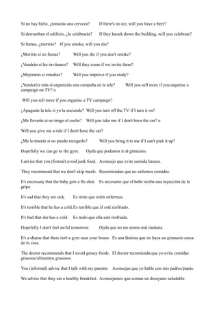 Si no hay hielo, ¿tomarás una cerveza?

If there's no ice, will you have a beer?

Si derrumban el edificio, ¿lo celebrarás?

If they knock down the building, will you celebrate?

Si fumas, ¿morirás? If you smoke, will you die?
¿Morirás si no fumas?

Will you die if you don't smoke?

¿Vendrán si les invitamos?

Will they come if we invite them?

¿Mejorarás si estudias?

Will you improve if you study?

¿Venderéis más si organizáis una campaña en la tele?
campaign on TV? o

Will you sell more if you organise a

Will you sell more if you organise a TV campaign?
¿Apagarás la tele si yo la enciendo? Will you turn off the TV if I turn it on?
¿Me llevarás si no tengo el coche?

Will you take me if I don't have the car? o

Will you give me a ride if I don't have the car?
¿Me lo traerás si no puedo recogerlo?
Hopefully we can go to the gym.

Will you bring it to me if I can't pick it up?

Ojalá que podamos ir al gimnasio.

I advise that you (formal) avoid junk food. Aconsejo que evite comida basura.
They recommend that we don't skip meals. Recomiendan que no saltemos comidas.
It's necessary that the baby gets a flu shot. Es necesario que el bebé reciba una inyección de la
gripe.
It's sad that they are sick.

Es triste que estén enfermos.

It's terrible that he has a cold.Es terrible que él esté resfriado.
It's bad that she has a cold.

Es malo que ella esté resfriada.

Hopefully I don't feel awful tomorrow.

Ojalá que no me sienta mal mañana.

It's a shame that there isn't a gym near your house. Es una lástima que no haya un gimnasio cerca
de tu casa.
The doctor recommends that I avoid greasy foods. El doctor recomienda que yo evite comidas
grasosas/alimentos grasosos.
You (informal) advise that I talk with my parents. Aconsejas que yo hable con mis padres/papás.
We advise that they eat a healthy breakfast. Aconsejamos que coman un desayuno saludable.

 