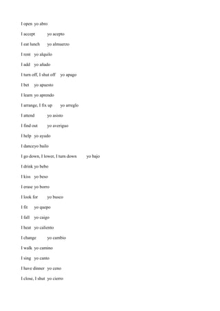 I open yo abro
I accept

yo acepto

I eat lunch

yo almuerzo

I rent yo alquilo
I add yo añado
I turn off, I shut off
I bet

yo apago

yo apuesto

I learn yo aprendo
I arrange, I fix up

yo arreglo

I attend

yo asisto

I find out

yo averiguo

I help yo ayudo
I danceyo bailo
I go down, I lower, I turn down
I drink yo bebo
I kiss yo beso
I erase yo borro
I look for

yo busco

I fit

yo quepo

I fall

yo caigo

I heat yo caliento
I change

yo cambio

I walk yo camino
I sing yo canto
I have dinner yo ceno
I close, I shut yo cierro

yo bajo

 