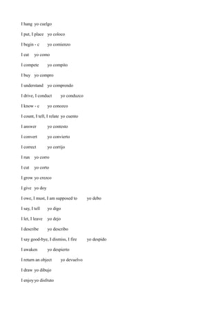 I hang yo cuelgo
I put, I place yo coloco
I begin - c
I eat

yo comienzo

yo como

I compete

yo compito

I buy yo compro
I understand yo comprendo
I drive, I conduct
I know - c

yo conduzco

yo conozco

I count, I tell, I relate yo cuento
I answer

yo contesto

I convert

yo convierto

I correct

yo corrijo

I run

yo corro

I cut

yo corto

I grow yo crezco
I give yo doy
I owe, I must, I am supposed to
I say, I tell

yo digo

I let, I leave

yo dejo

I describe

yo debo

yo describo

I say good-bye, I dismiss, I fire
I awaken

yo despierto

I return an object
I draw yo dibujo
I enjoy yo disfruto

yo devuelvo

yo despido

 