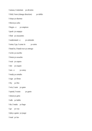 I amuse, I entertain

yo divierto

I fold, I turn (change direction)

yo doblo

I sleep yo duermo
I throwyo echo
I begin - e

yo empiezo

I push yo empujo
I find yo encuentro
I understand - e

yo entiendo

I enter, I go, I come in

yo entro

I hand in, I hand over yo entrego
I write yo escribo
I listen yo escucho
I wait yo espero
I ski

yo esquío

I am - e

yo estoy

I study yo estudio
I sign yo firmo
I fry

yo frío

I win, I earn

yo gano

I spend, I waste

yo gasto

I shout yo grito
I talk yo hablo
I do, I make
I go

yo hago

yo voy

I play a game yo juego
I read yo leo

 