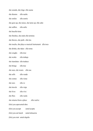 she sounds, she rings ella suena
she dreams

ella sueña

she smiles

ella sonríe

she goes up, she raises, she turns up ella sube
she suffers

ella sufre

she hasella tiene
she finishes, she ends ella termina
she throws, she pulls ella tira
she touchs, she plays a musical instrument ella toca
she drinks, she takes ella toma
she coughs

ella tose

she works

ella trabaja

she translates ella traduce
she brings

ella trae

she uses, she wears

ella usa

she sells

ella vende

she comes

ella viene

she sees

ella ve

she travels

ella viaja

she lives

ella vive

she flies

ella vuela

she returns from a place

ella vuelve

(for) you open usted abre
(for) you accept

usted acepta

(for) you eat lunch

usted almuerza

(for) you rent usted alquila

 