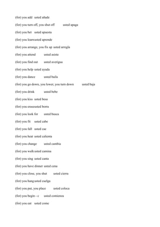 (for) you add usted añade
(for) you turn off, you shut off

usted apaga

(for) you bet usted apuesta
(for) you learnusted aprende
(for) you arrange, you fix up usted arregla
(for) you attend

usted asiste

(for) you find out

usted averigua

(for) you help usted ayuda
(for) you dance

usted baila

(for) you go down, you lower, you turn down
(for) you drink

usted bebe

(for) you kiss usted besa
(for) you eraseusted borra
(for) you look for
(for) you fit

usted busca

usted cabe

(for) you fall usted cae
(for) you heat usted calienta
(for) you change

usted cambia

(for) you walk usted camina
(for) you sing usted canta
(for) you have dinner usted cena
(for) you close, you shut

usted cierra

(for) you hang usted cuelga
(for) you put, you place
(for) you begin - c

usted coloca

usted comienza

(for) you eat usted come

usted baja

 