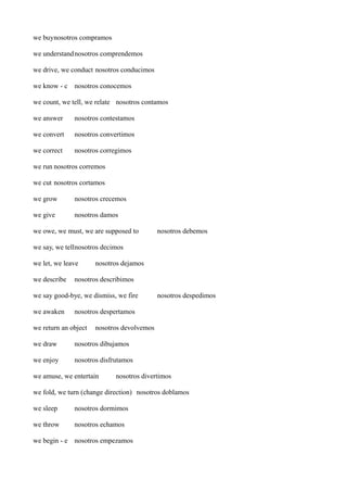 we buynosotros compramos
we understand nosotros comprendemos
we drive, we conduct nosotros conducimos
we know - c nosotros conocemos
we count, we tell, we relate nosotros contamos
we answer

nosotros contestamos

we convert

nosotros convertimos

we correct

nosotros corregimos

we run nosotros corremos
we cut nosotros cortamos
we grow

nosotros crecemos

we give

nosotros damos

we owe, we must, we are supposed to

nosotros debemos

we say, we tellnosotros decimos
we let, we leave
we describe

nosotros dejamos

nosotros describimos

we say good-bye, we dismiss, we fire
we awaken

nosotros despedimos

nosotros despertamos

we return an object

nosotros devolvemos

we draw

nosotros dibujamos

we enjoy

nosotros disfrutamos

we amuse, we entertain

nosotros divertimos

we fold, we turn (change direction) nosotros doblamos
we sleep

nosotros dormimos

we throw

nosotros echamos

we begin - e nosotros empezamos

 