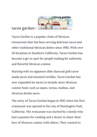 tacos gavilan:-
Tacos Gavilan is a popular chain of Mexican
restaurants that has been serving delicious tacos and
other traditional Mexican dishes since 1992. With over
20 locations in Southern California, Tacos Gavilan has
become a go-to spot for people looking for authentic
and flavorful Mexican cuisine.
Starting with its signature dish charcoal grill carne
asada tacos and steamed tortillas, Tacos Gavilan has
now expanded its menu to include more Mexican
cuisine food, such as sopes, tortas, mulitas, and
Mexican drinks more.
The story of Tacos Gavilan began in 1992 when the first
restaurant was opened in the city of Huntington Park,
California. The restaurant was started by a family who
had a passion for cooking and a desire to share their
love of Mexican cuisine with others. They wanted to
 