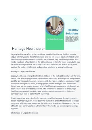 Heritage Healthcare:-
Legacy healthcare refers to the traditional model of healthcare that has been in
vogue for many years. It is characterized by a fee-for-service payment model, where
healthcare providers are reimbursed for each service they provide to patients. This
model has been a foundation of the US healthcare system for many years, but it has
faced increasing criticism for its high costs and inefficiencies. In this essay, we'll
explore the history, challenges, and possible solutions to legacy healthcare.
History of Legacy Healthcare
Legacy healthcare emerged in the United States in the early 20th century. At the time,
health care was largely provided by individual physicians and hospitals, and patients
paid for services out of pocket. However, with the rise of employer-sponsored health
insurance during World War II, a new payment model emerged. This model was
based on a fee-for-service system, where healthcare providers were reimbursed for
each service they provided to patients. The system was designed to encourage
healthcare providers to provide more services, with the assumption that more
services would lead to better health outcomes.
Over the past few years, the fee-for-service model has become deeply ingrained in
the US healthcare system. It has been the foundation of the Medicare and Medicaid
programs, which provide healthcare for millions of Americans. However, as the cost
of health care continues to rise, the limits of this model are becoming increasingly
apparent.
Challenges of Legacy Healthcare
 