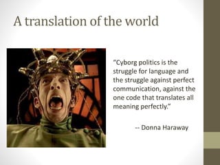 A translation of the world
“Cyborg politics is the
struggle for language and
the struggle against perfect
communication, against the
one code that translates all
meaning perfectly.”
-- Donna Haraway
 